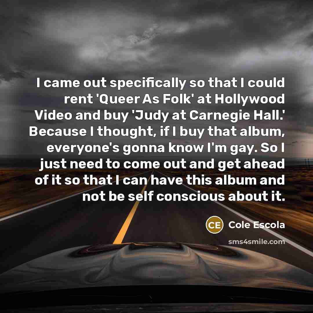 “I came out specifically so that I could rent 'Queer As Folk' at Hollywood Video and buy 'Judy at Carnegie Hall.' Because I thought, if I buy that album, everyone's gonna know I'm gay. So I just need to come out and get ahead of it so that I can have this album and not be self conscious about it.” quote by Cole Escola