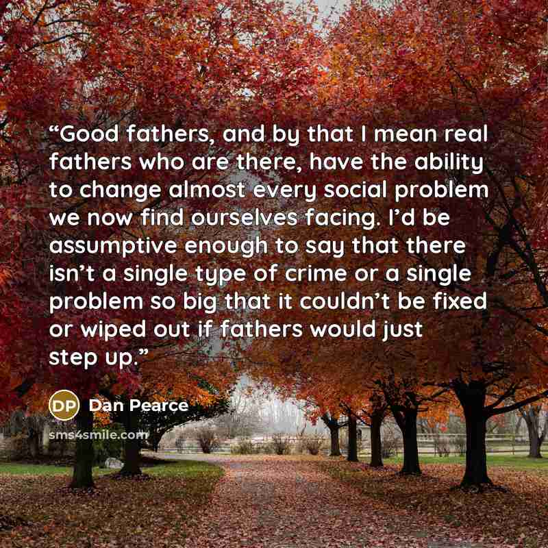 “Good fathers, and by that I mean real fathers who are there, have the ability to change almost every social problem we now find ourselves facing. I’d be assumptive enough to say that there isn’t a single type of crime or a single problem so big that it couldn’t be fixed or wiped out if fathers…” quote by Dan Pearce