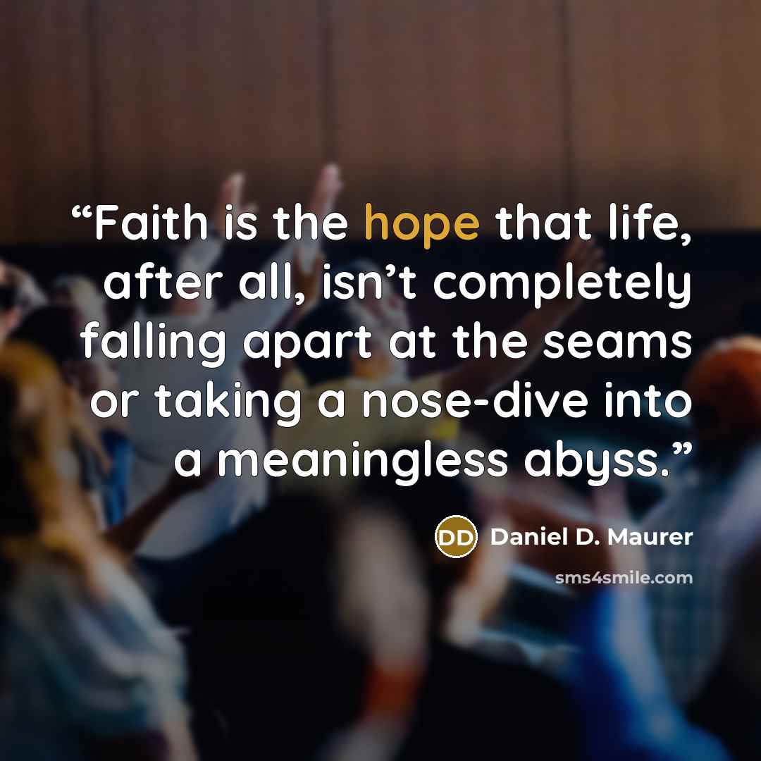 “Faith is the hope that life, after all, isn’t completely falling apart at the seams or taking a nose-dive into a meaningless abyss.” quote by Daniel D. Maurer