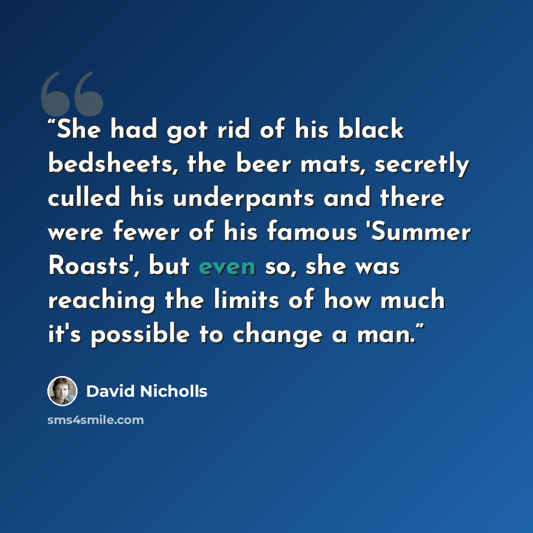 “She had got rid of his black bedsheets, the beer mats, secretly culled his underpants and there were fewer of his famous 'Summer Roasts', but even so, she was reaching the limits of how much it's possible to change a man.” quote by David Nicholls