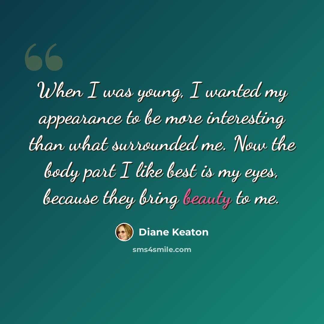 “When I was young, I wanted my appearance to be more interesting than what surrounded me. Now the body part I like best is my eyes, because they bring beauty to me.” quote by Diane Keaton