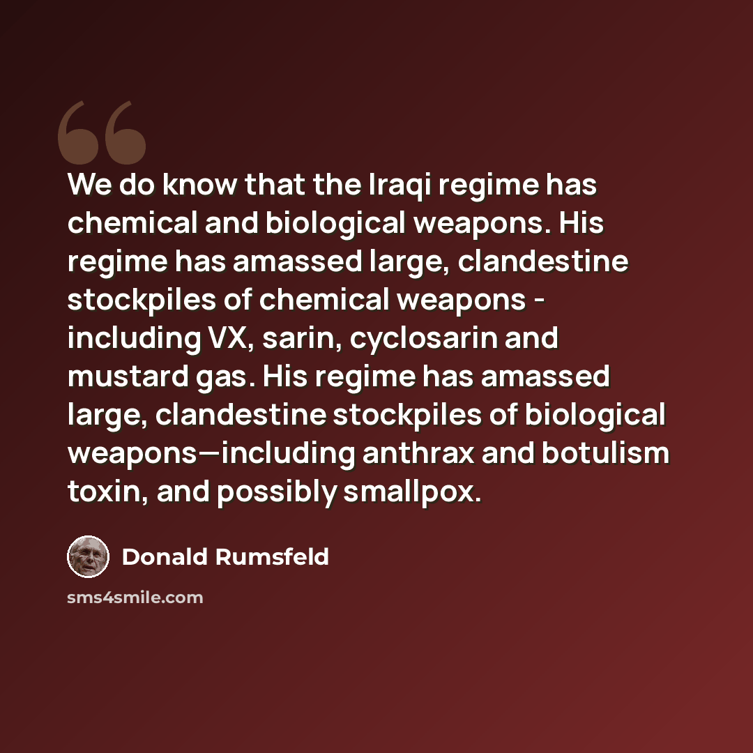 “We do know that the Iraqi regime has chemical and biological weapons. His regime has amassed large, clandestine stockpiles of chemical weapons - including VX, sarin, cyclosarin and mustard gas. His regime has amassed large, clandestine stockpiles of biological weapons—including anthrax and…” quote by Donald Rumsfeld