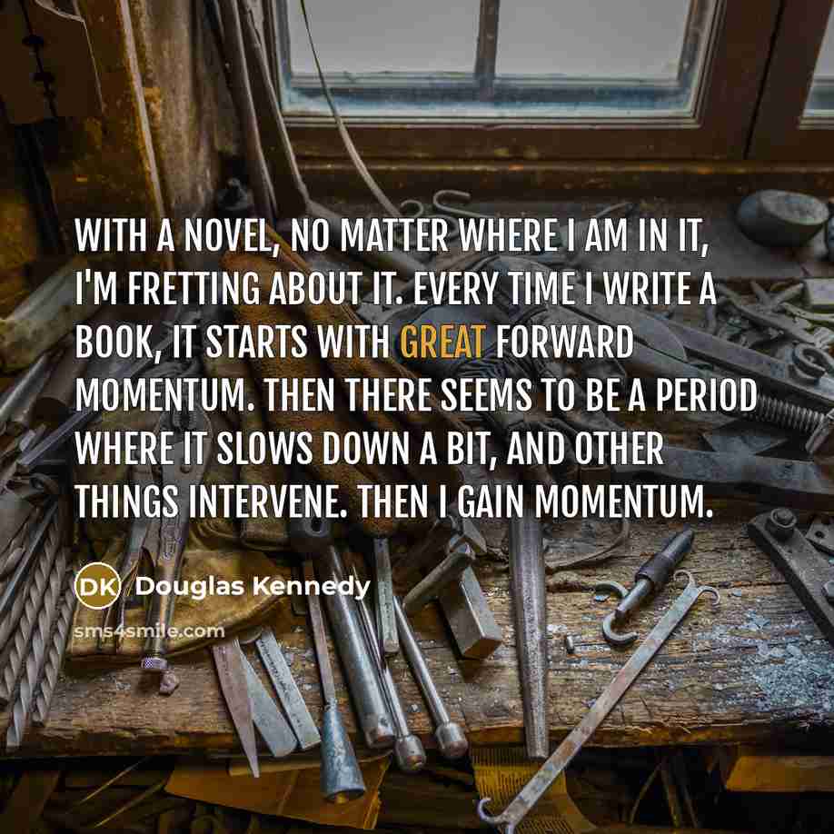 “With a novel, no matter where I am in it, I'm fretting about it. Every time I write a book, it starts with great forward momentum. Then there seems to be a period where it slows down a bit, and other things intervene. Then I gain momentum.” quote by Douglas Kennedy