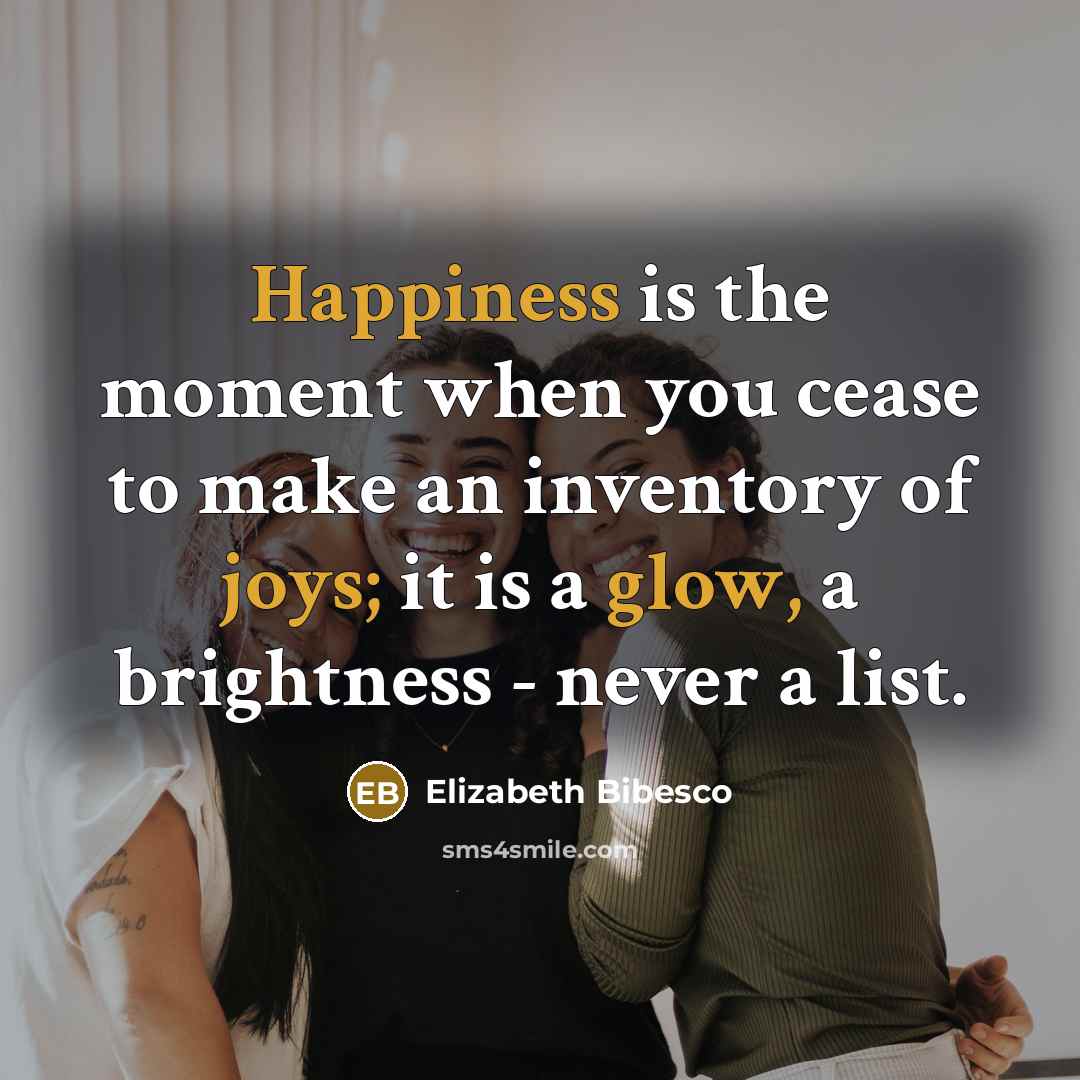 “Happiness is the moment when you cease to make an inventory of joys; it is a glow, a brightness - never a list.” quote by Elizabeth Bibesco