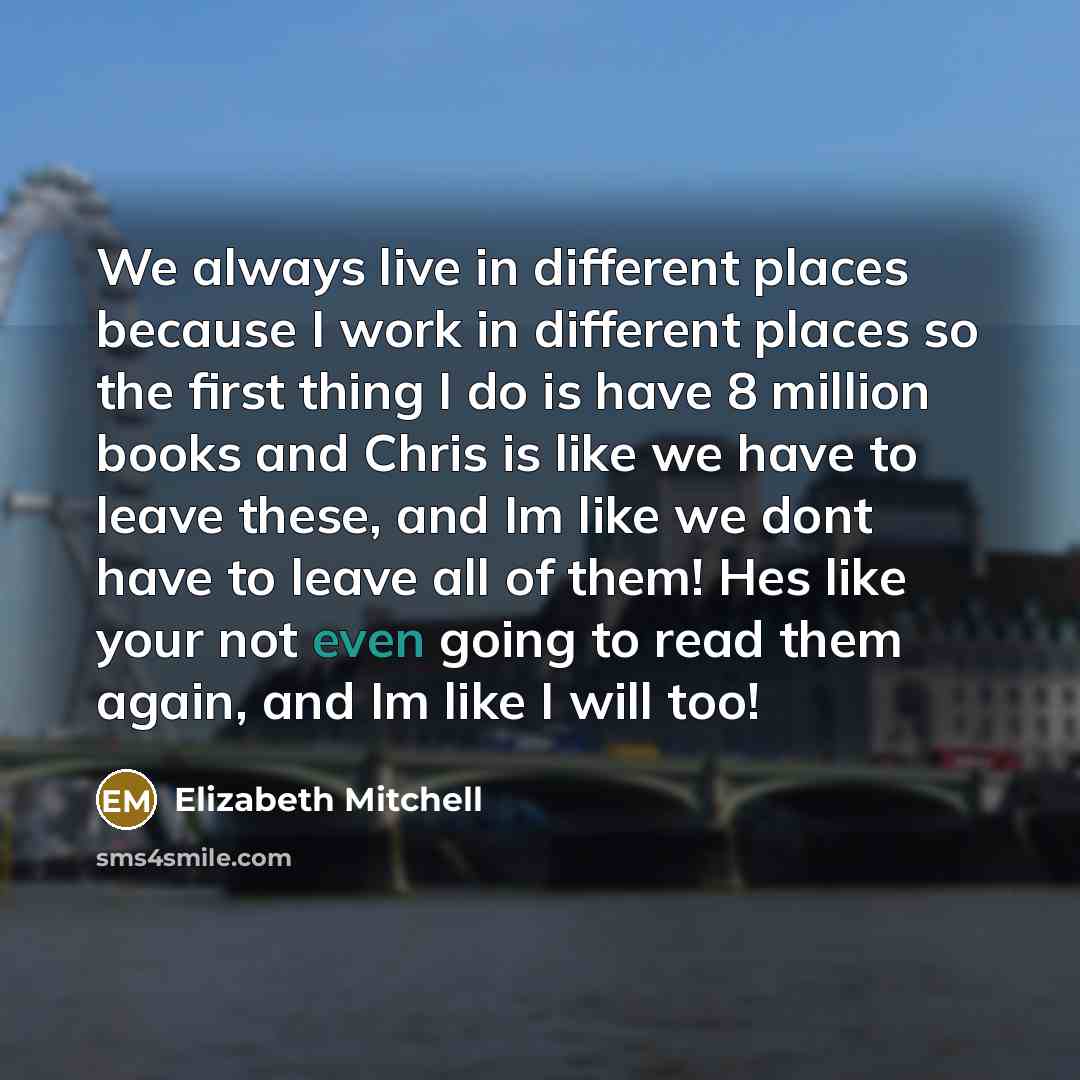 “We always live in different places because I work in different places so the first thing I do is have 8 million books and Chris is like we have to leave these, and Im like we dont have to leave all of them! Hes like your not even going to read them again, and Im like I will too!” quote by Elizabeth Mitchell