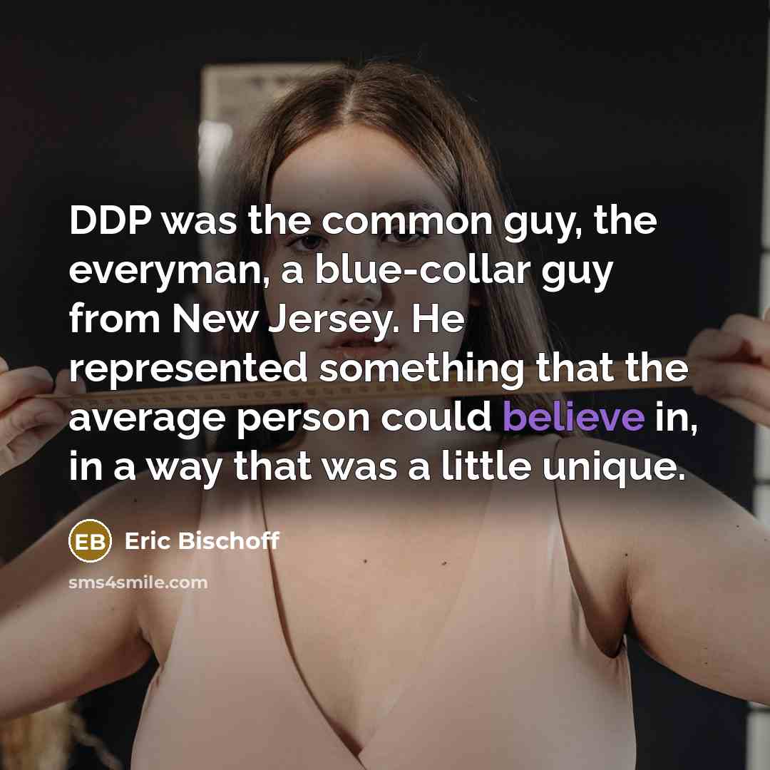 “DDP was the common guy, the everyman, a blue-collar guy from New Jersey. He represented something that the average person could believe in, in a way that was a little unique.” quote by Eric Bischoff