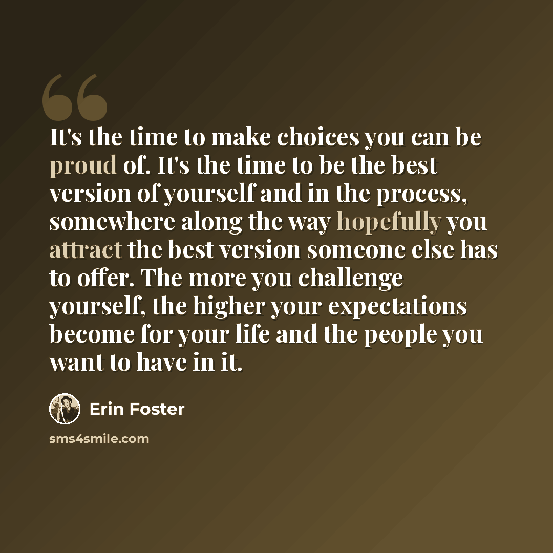 “It's the time to make choices you can be proud of. It's the time to be the best version of yourself and in the process, somewhere along the way hopefully you attract the best version someone else has to offer. The more you challenge yourself, the higher your expectations become for your life and…” quote by Erin Foster