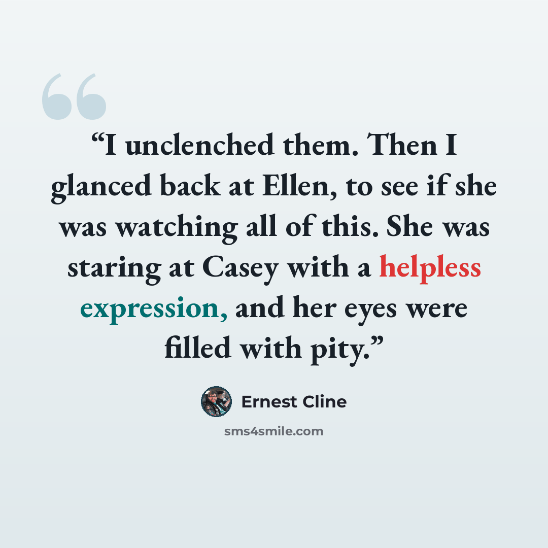“I unclenched them. Then I glanced back at Ellen, to see if she was watching all of this. She was staring at Casey with a helpless expression, and her eyes were filled with pity.” quote by Ernest Cline