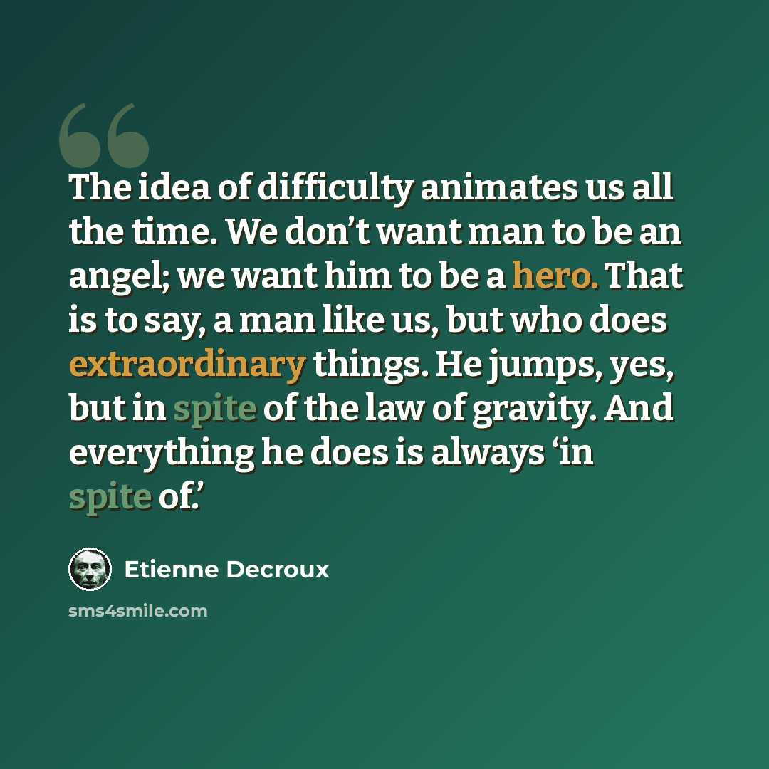 “The idea of difficulty animates us all the time. We don’t want man to be an angel; we want him to be a hero. That is to say, a man like us, but who does extraordinary things. He jumps, yes, but in spite of the law of gravity. And everything he does is always ‘in spite of.’” quote by Etienne Decroux