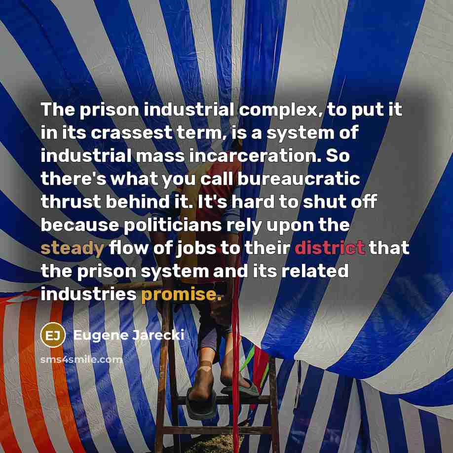 “The prison industrial complex, to put it in its crassest term, is a system of industrial mass incarceration. So there's what you call bureaucratic thrust behind it. It's hard to shut off because politicians rely upon the steady flow of jobs to their district that the prison system and its related…” quote by Eugene Jarecki