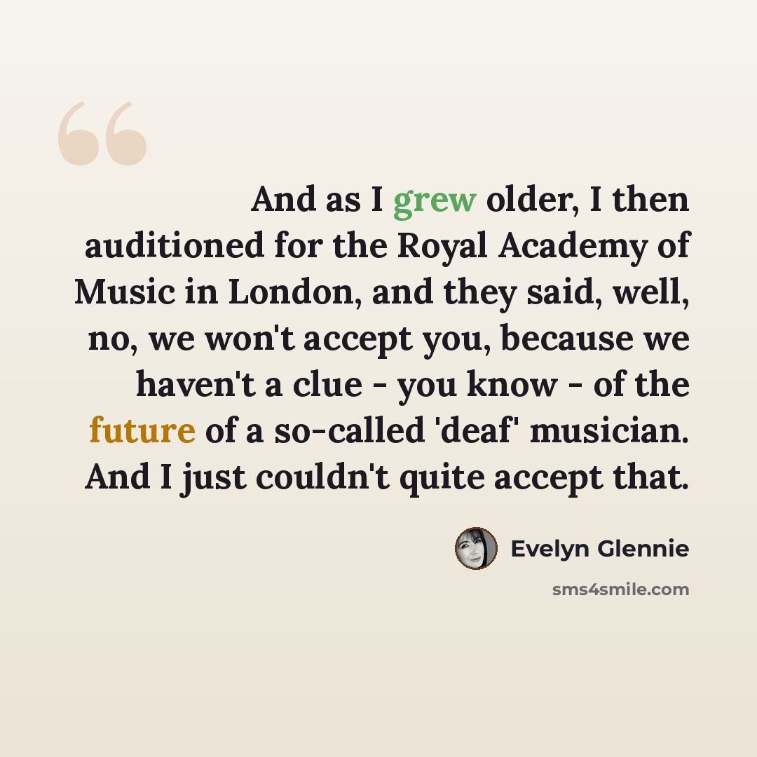 “And as I grew older, I then auditioned for the Royal Academy of Music in London, and they said, well, no, we won't accept you, because we haven't a clue - you know - of the future of a so-called 'deaf' musician. And I just couldn't quite accept that.” quote by Evelyn Glennie