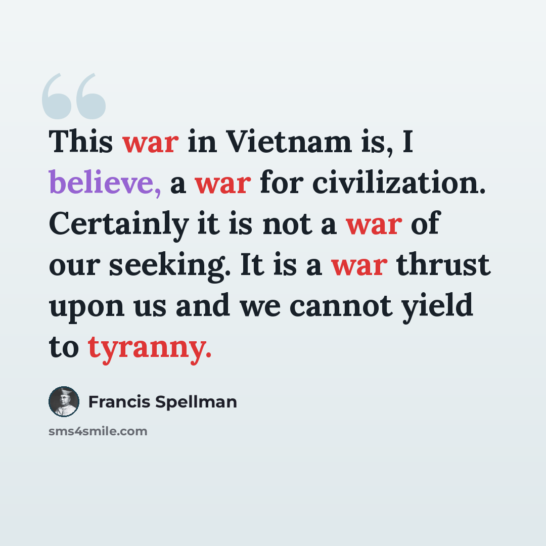 “This war in Vietnam is, I believe, a war for civilization. Certainly it is not a war of our seeking. It is a war thrust upon us and we cannot yield to tyranny.” quote by Francis Spellman