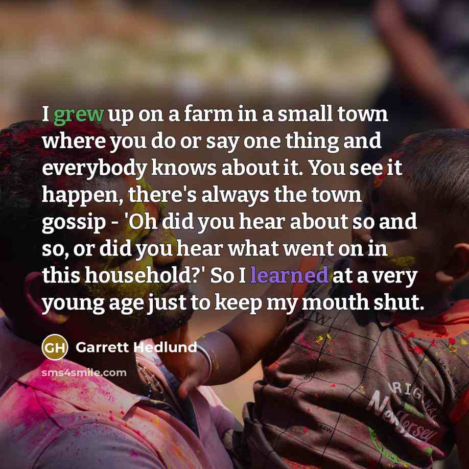 “I grew up on a farm in a small town where you do or say one thing and everybody knows about it. You see it happen, there's always the town gossip - 'Oh did you hear about so and so, or did you hear what went on in this household?' So I learned at a very young age just to keep my mouth shut.” quote by Garrett Hedlund
