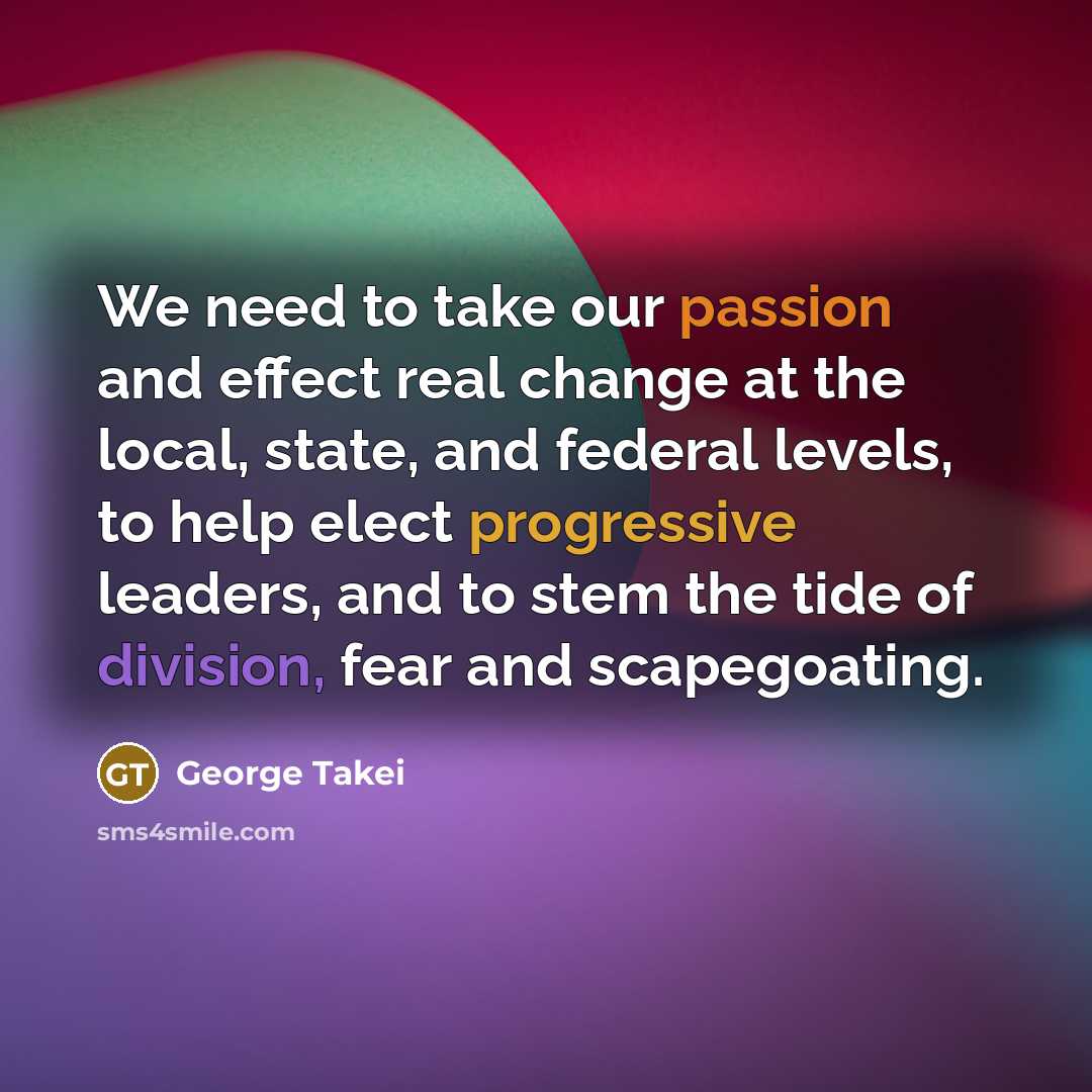 “We need to take our passion and effect real change at the local, state, and federal levels, to help elect progressive leaders, and to stem the tide of division, fear and scapegoating.” quote by George Takei