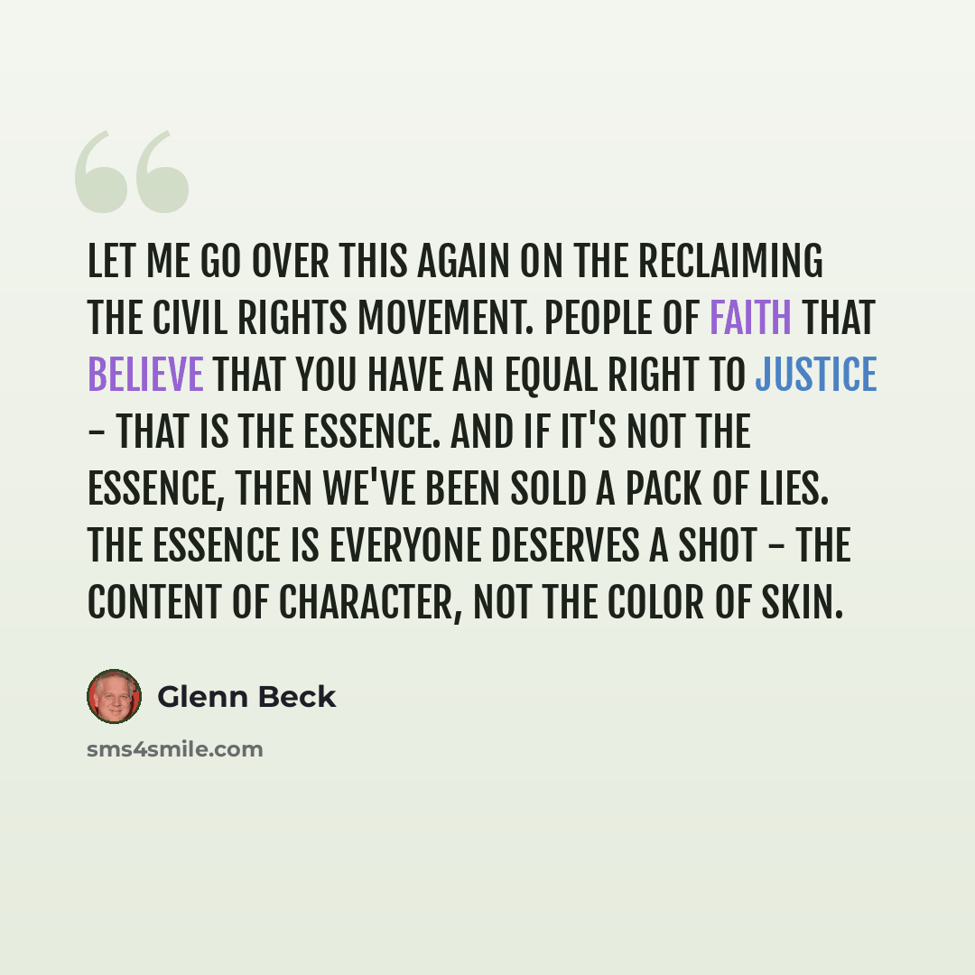 “Let me go over this again on the reclaiming the civil rights movement. People of faith that believe that you have an equal right to justice - that is the essence. And if it's not the essence, then we've been sold a pack of lies. The essence is everyone deserves a shot - the content of character…” quote by Glenn Beck