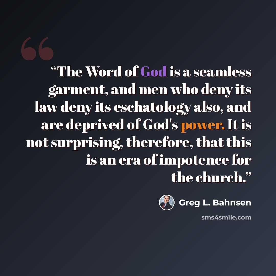 “The Word of God is a seamless garment, and men who deny its law deny its eschatology also, and are deprived of God's power. It is not surprising, therefore, that this is an era of impotence for the church.” quote by Greg L. Bahnsen