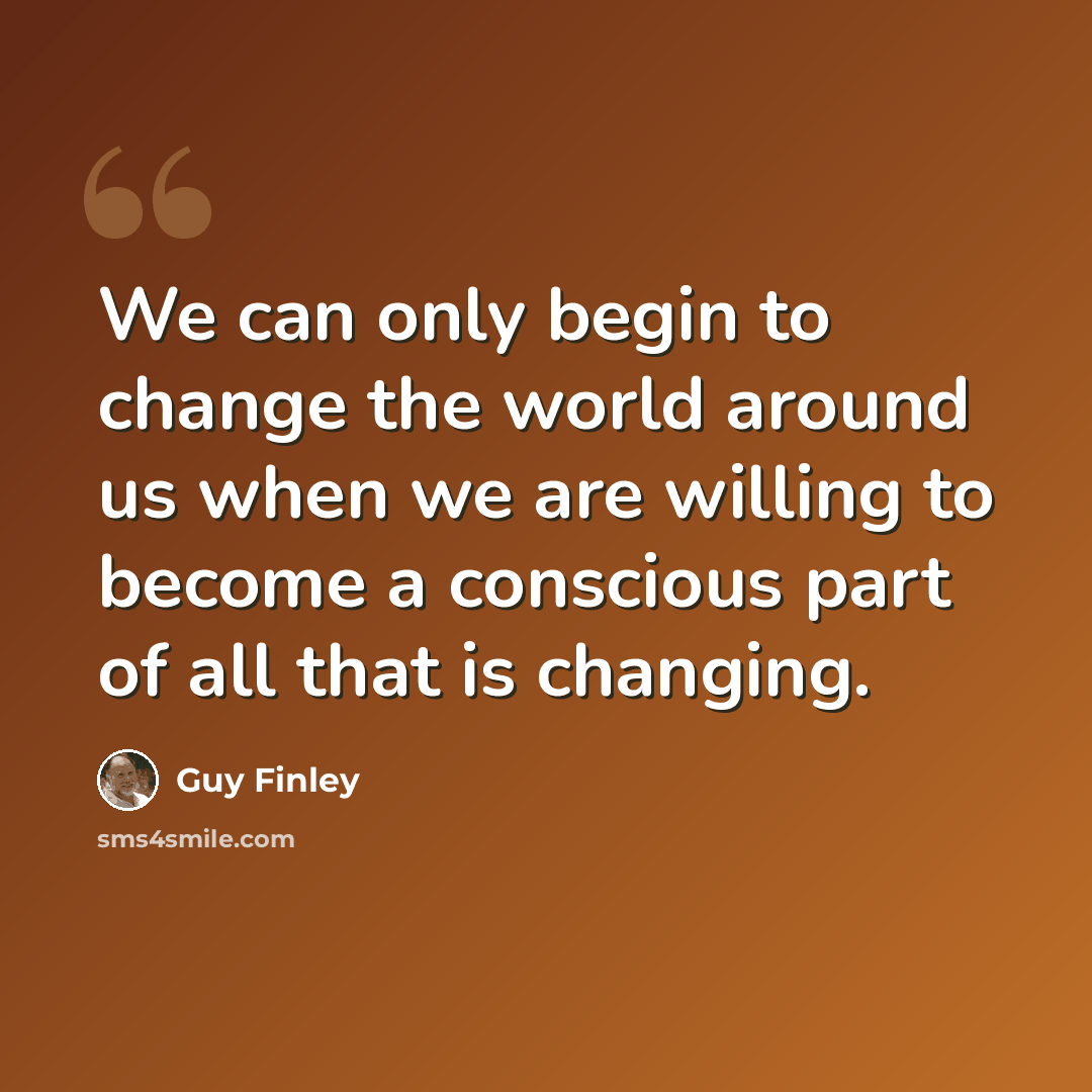 “We can only begin to change the world around us when we are willing to become a conscious part of all that is changing.” quote by Guy Finley