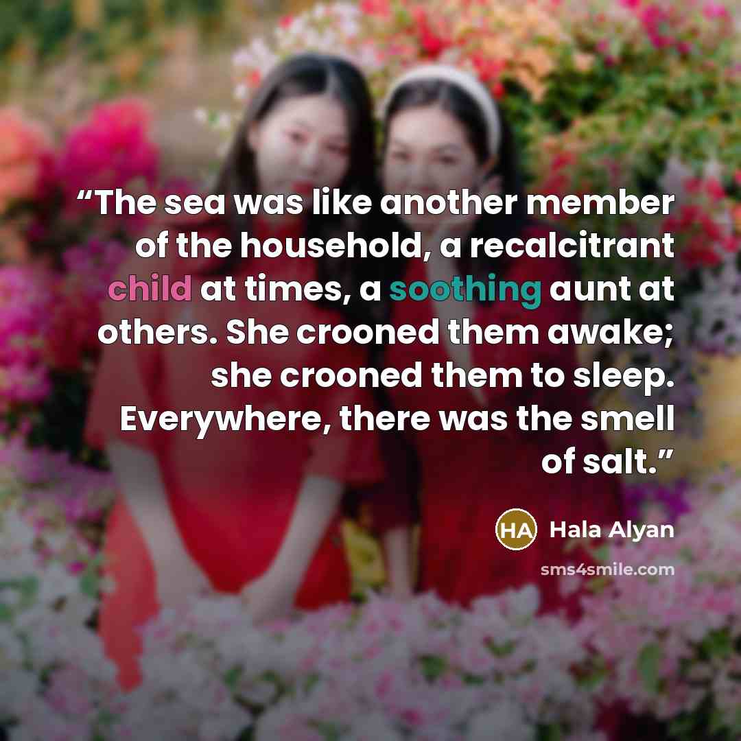 “The sea was like another member of the household, a recalcitrant child at times, a soothing aunt at others. She crooned them awake; she crooned them to sleep. Everywhere, there was the smell of salt.” quote by Hala Alyan