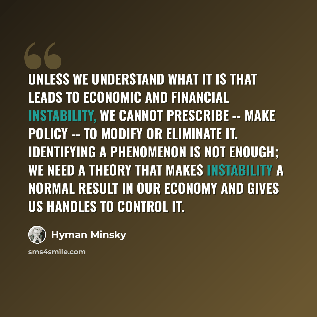 “Unless we understand what it is that leads to economic and financial instability, we cannot prescribe -- make policy -- to modify or eliminate it. Identifying a phenomenon is not enough; we need a theory that makes instability a normal result in our economy and gives us handles to control it.” quote by Hyman Minsky