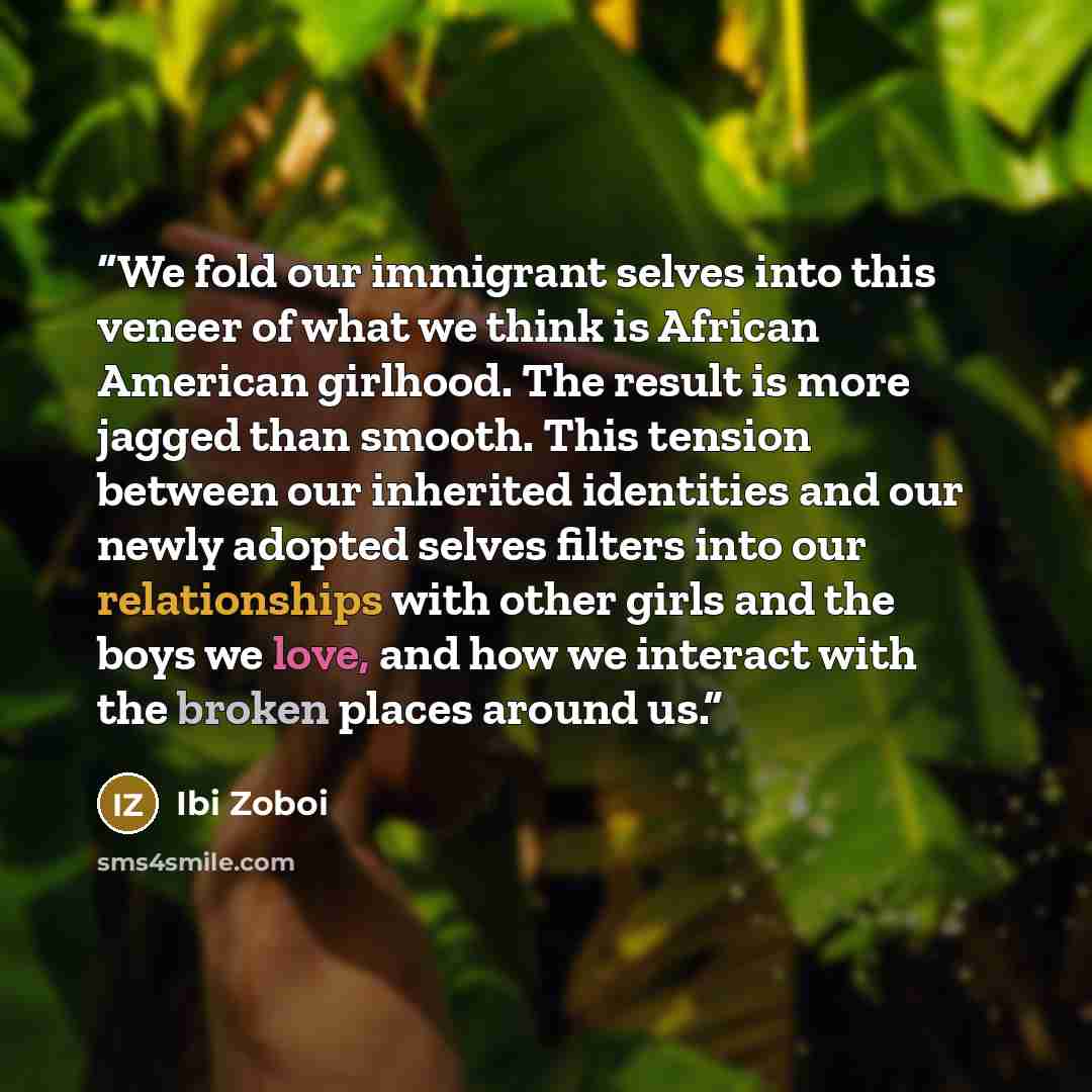 “We fold our immigrant selves into this veneer of what we think is African American girlhood. The result is more jagged than smooth. This tension between our inherited identities and our newly adopted selves filters into our relationships with other girls and the boys we love, and how we interact…” quote by Ibi Zoboi