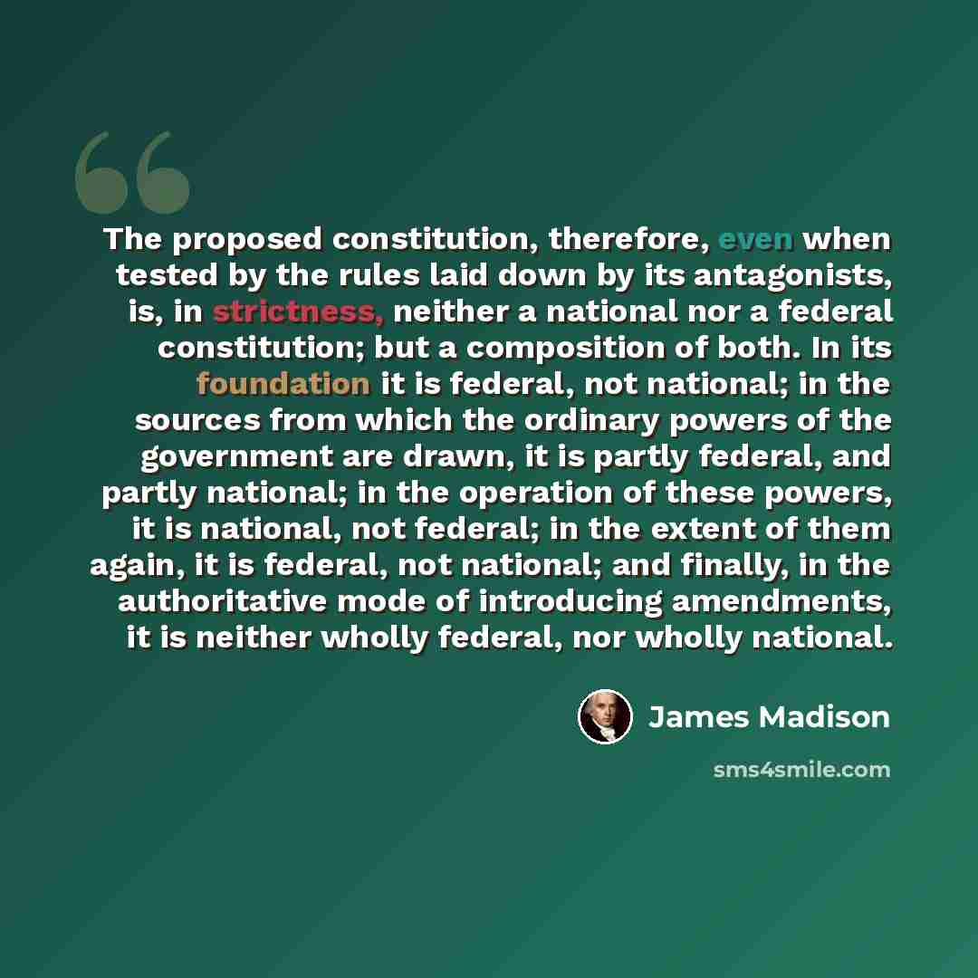“The proposed constitution, therefore, even when tested by the rules laid down by its antagonists, is, in strictness, neither a national nor a federal constitution; but a composition of both. In its foundation it is federal, not national; in the sources from which the ordinary powers of the…” quote by James Madison