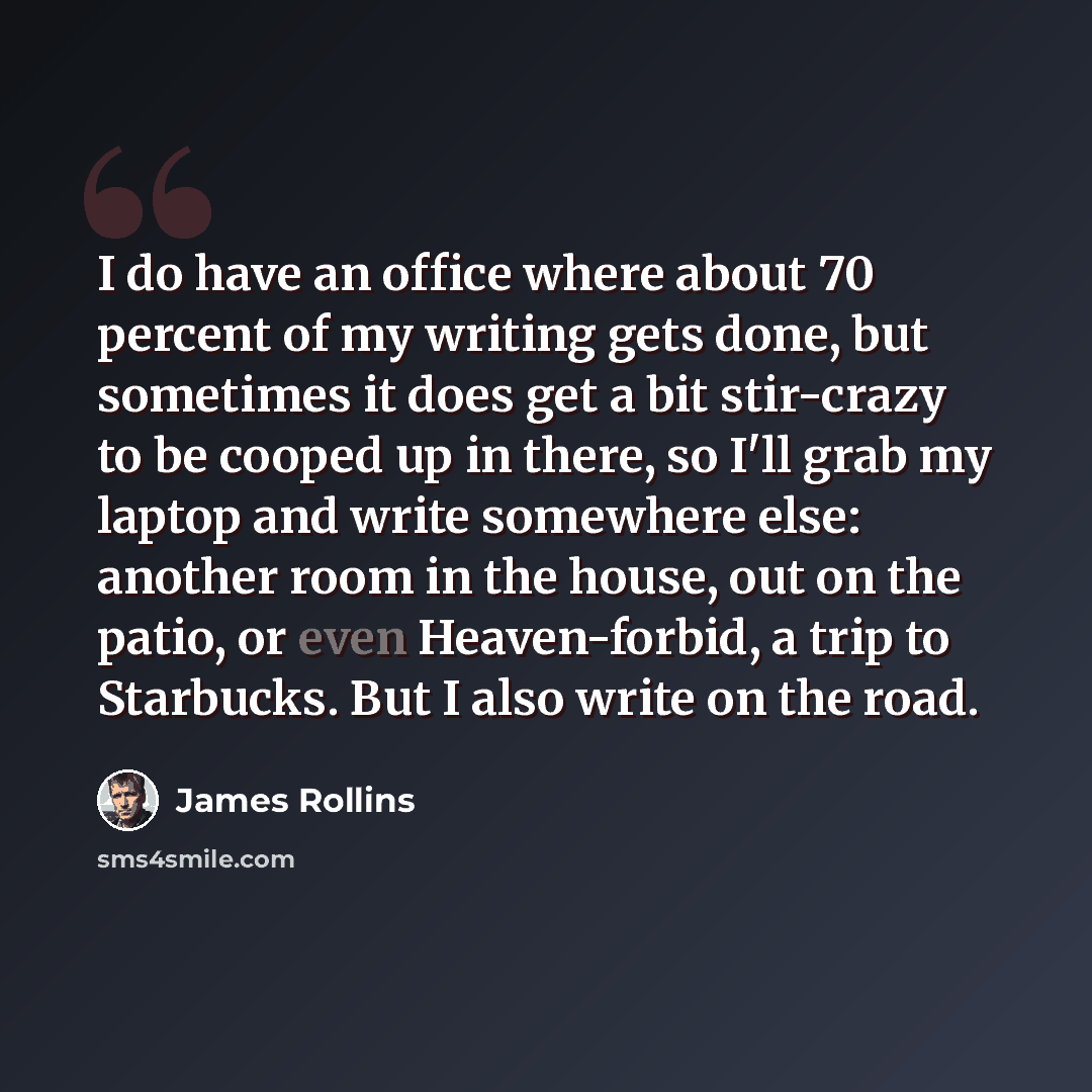 “I do have an office where about 70 percent of my writing gets done, but sometimes it does get a bit stir-crazy to be cooped up in there, so I'll grab my laptop and write somewhere else: another room in the house, out on the patio, or even Heaven-forbid, a trip to Starbucks. But I also write on the…” quote by James Rollins