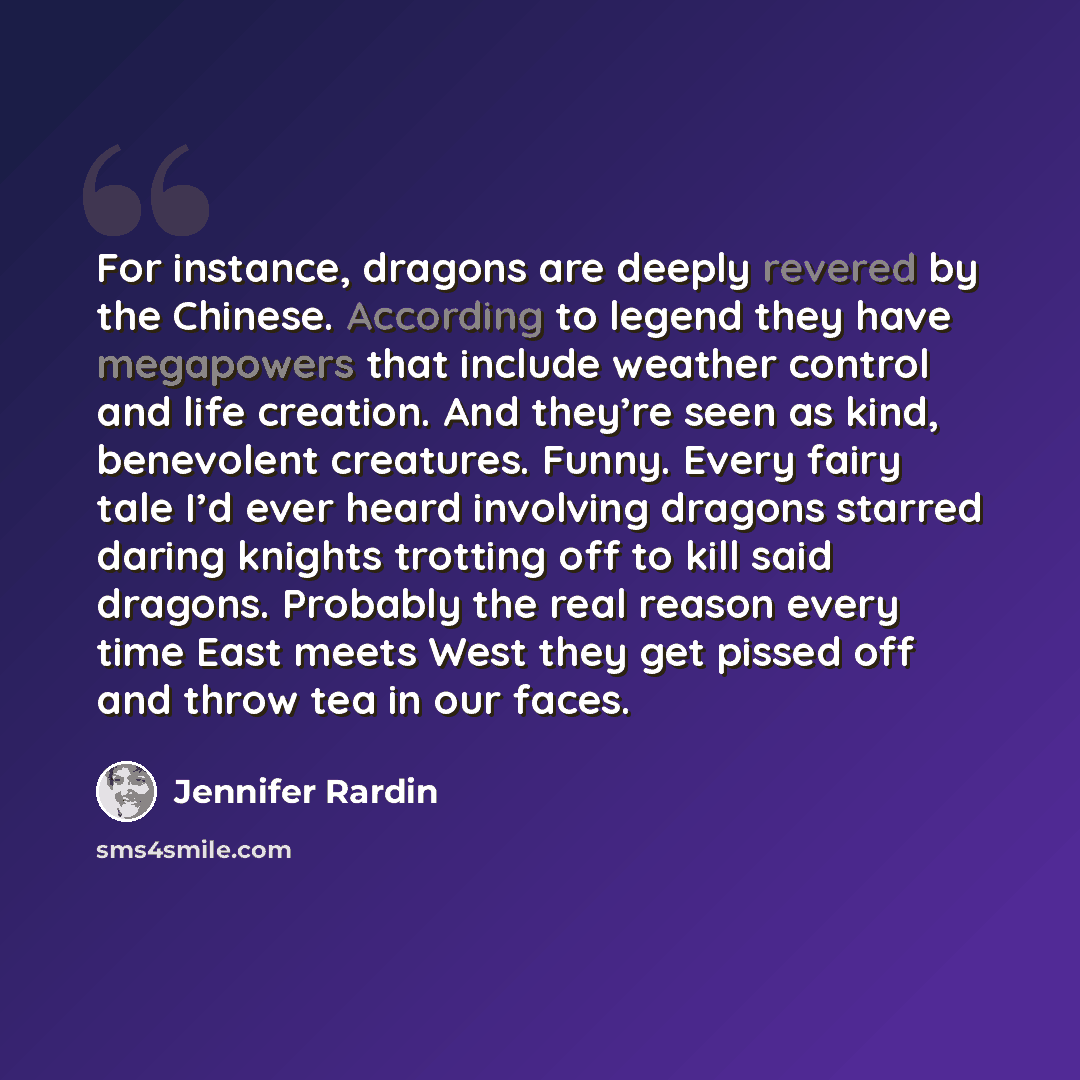 “For instance, dragons are deeply revered by the Chinese. According to legend they have megapowers that include weather control and life creation. And they’re seen as kind, benevolent creatures. Funny. Every fairy tale I’d ever heard involving dragons starred daring knights trotting off to kill…” quote by Jennifer Rardin