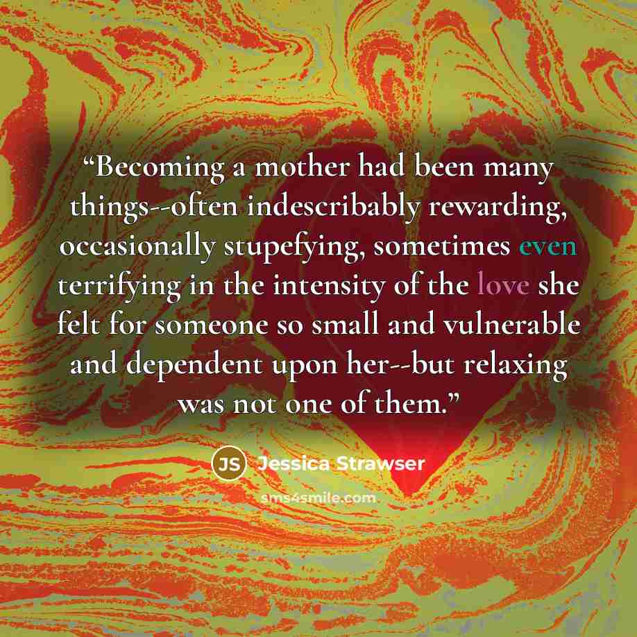 “Becoming a mother had been many things--often indescribably rewarding, occasionally stupefying, sometimes even terrifying in the intensity of the love she felt for someone so small and vulnerable and dependent upon her--but relaxing was not one of them.” quote by Jessica Strawser