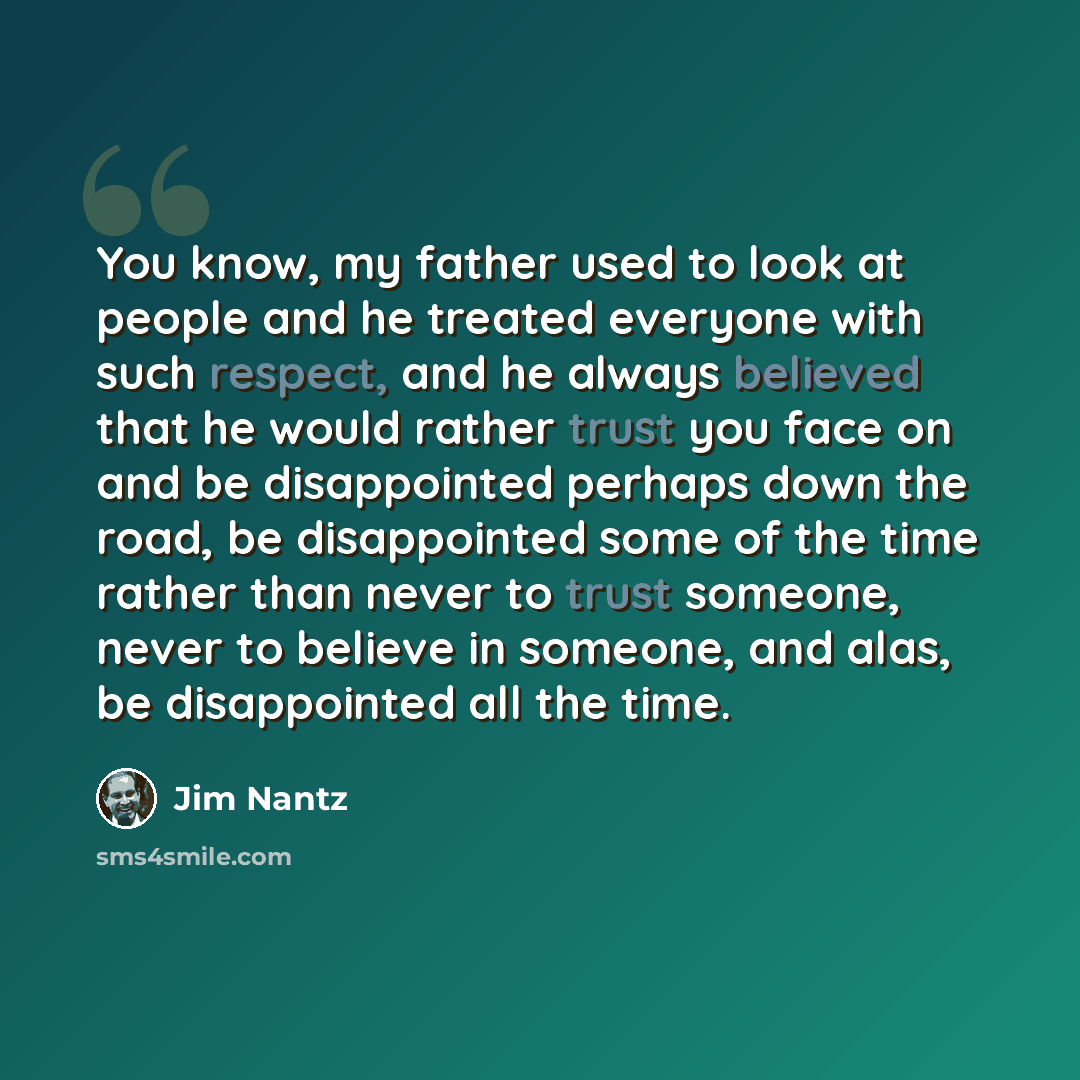 “You know, my father used to look at people and he treated everyone with such respect, and he always believed that he would rather trust you face on and be disappointed perhaps down the road, be disappointed some of the time rather than never to trust someone, never to believe in someone, and alas…” quote by Jim Nantz