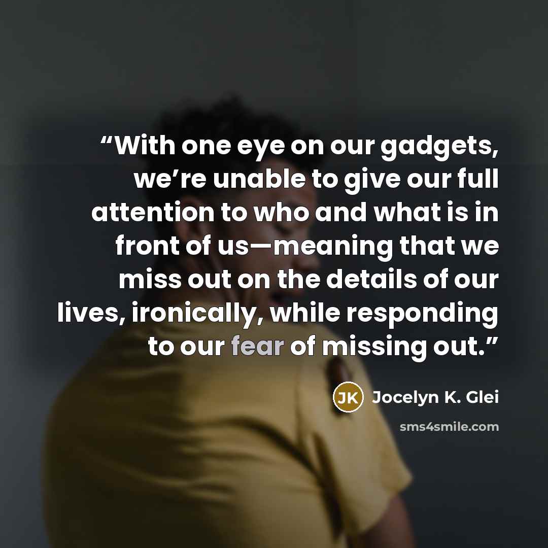 “With one eye on our gadgets, we’re unable to give our full attention to who and what is in front of us—meaning that we miss out on the details of our lives, ironically, while responding to our fear of missing out.” quote by Jocelyn K. Glei