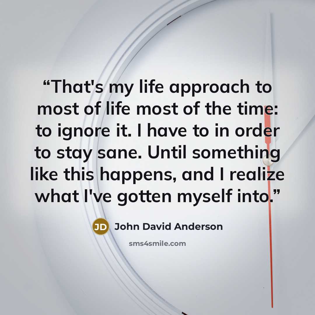 “That's my life approach to most of life most of the time: to ignore it. I have to in order to stay sane. Until something like this happens, and I realize what I've gotten myself into.” quote by John David Anderson
