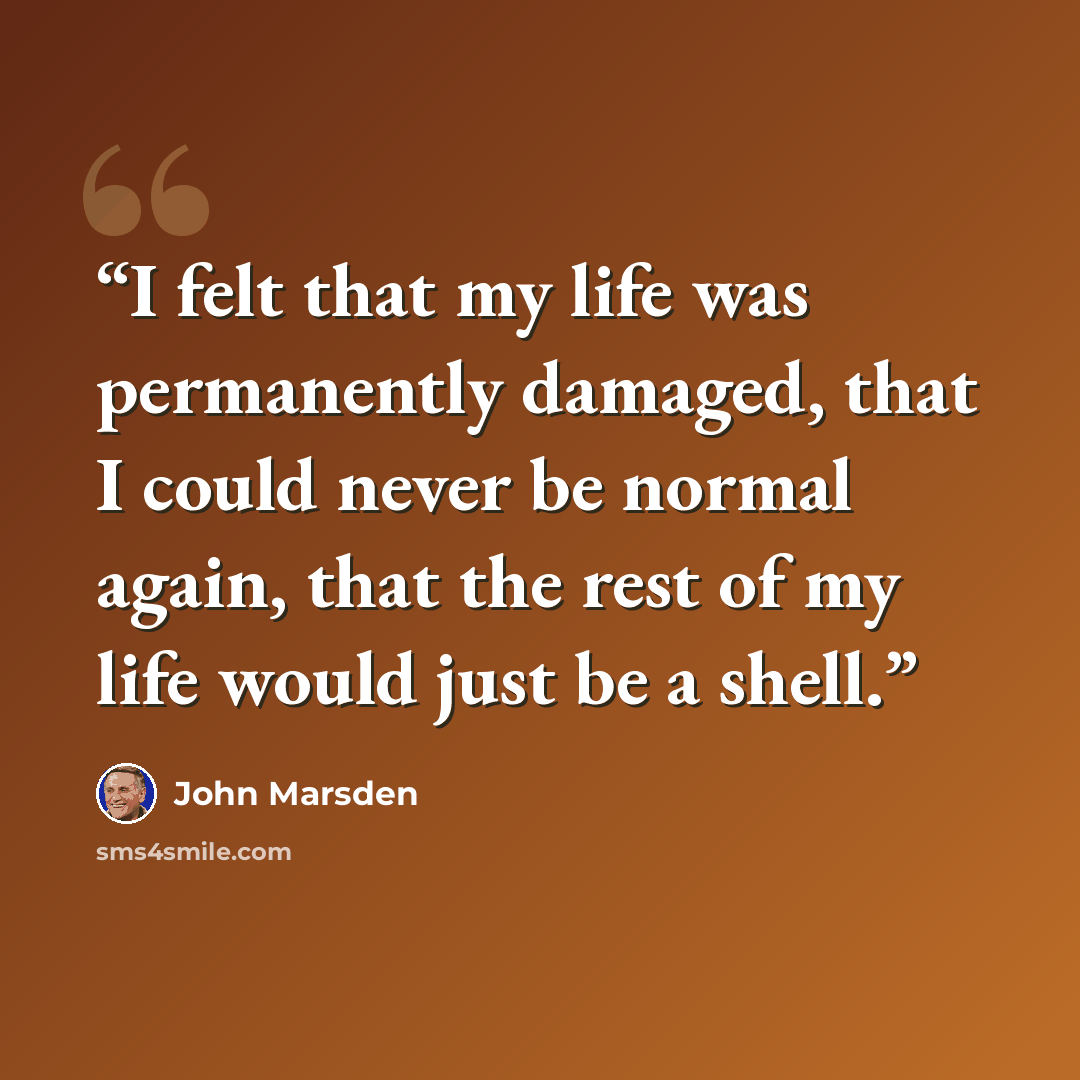 “I felt that my life was permanently damaged, that I could never be normal again, that the rest of my life would just be a shell.” quote by John Marsden