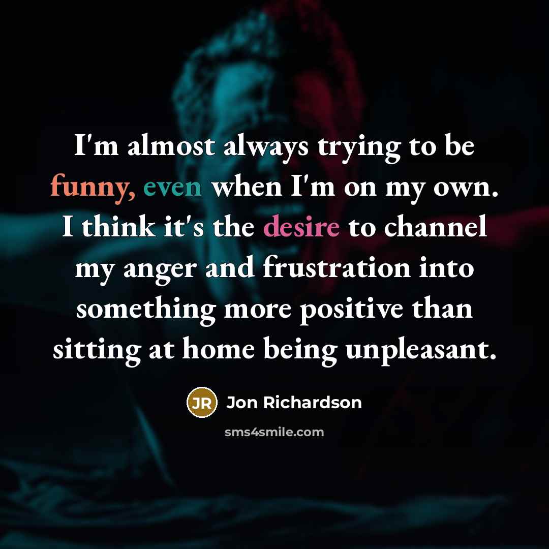 “I'm almost always trying to be funny, even when I'm on my own. I think it's the desire to channel my anger and frustration into something more positive than sitting at home being unpleasant.” quote by Jon Richardson