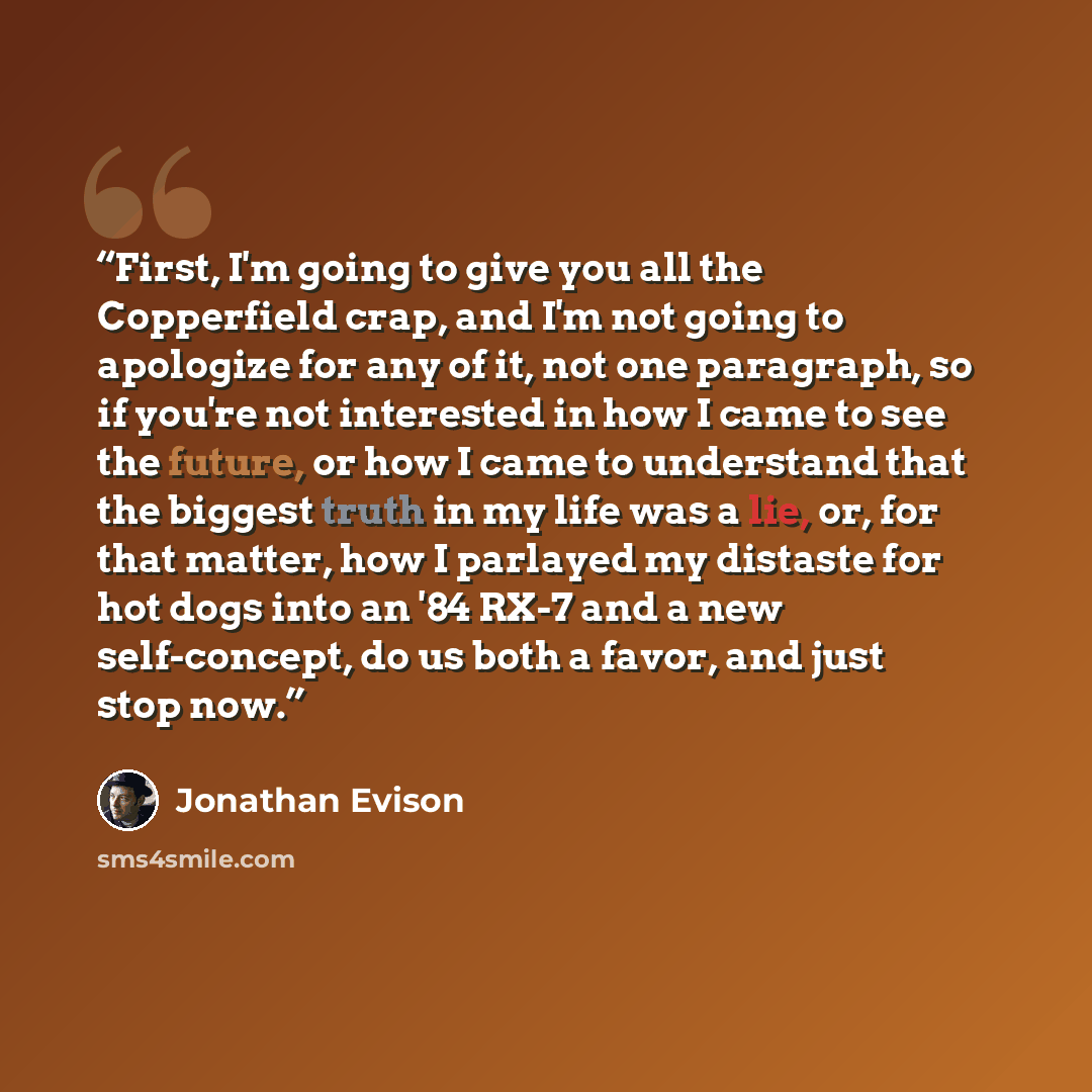 “First, I'm going to give you all the Copperfield crap, and I'm not going to apologize for any of it, not one paragraph, so if you're not interested in how I came to see the future, or how I came to understand that the biggest truth in my life was a lie, or, for that matter, how I parlayed my…” quote by Jonathan Evison