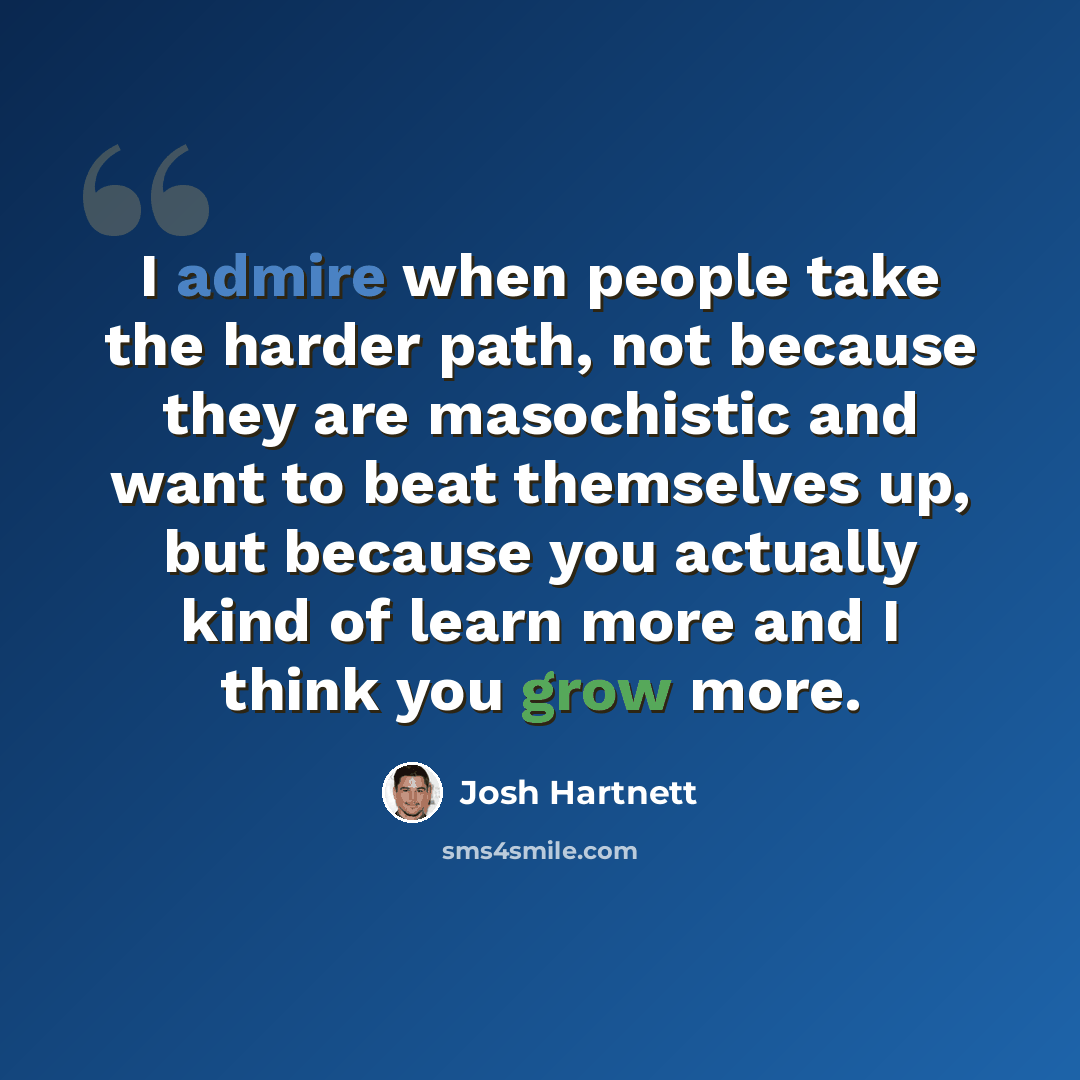 “I admire when people take the harder path, not because they are masochistic and want to beat themselves up, but because you actually kind of learn more and I think you grow more.” quote by Josh Hartnett