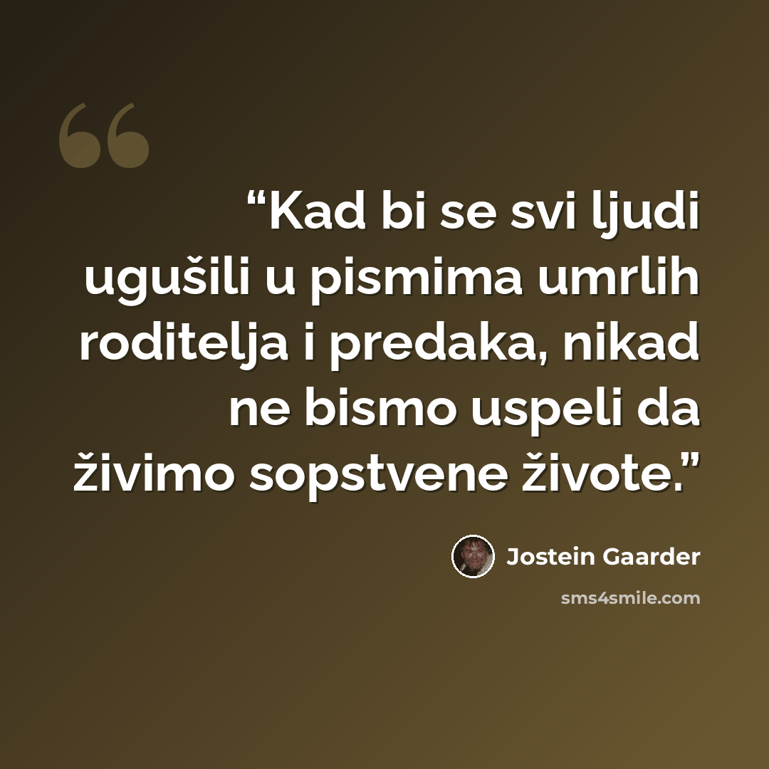 “Kad bi se svi ljudi ugušili u pismima umrlih roditelja i predaka, nikad ne bismo uspeli da živimo sopstvene živote.” quote by Jostein Gaarder