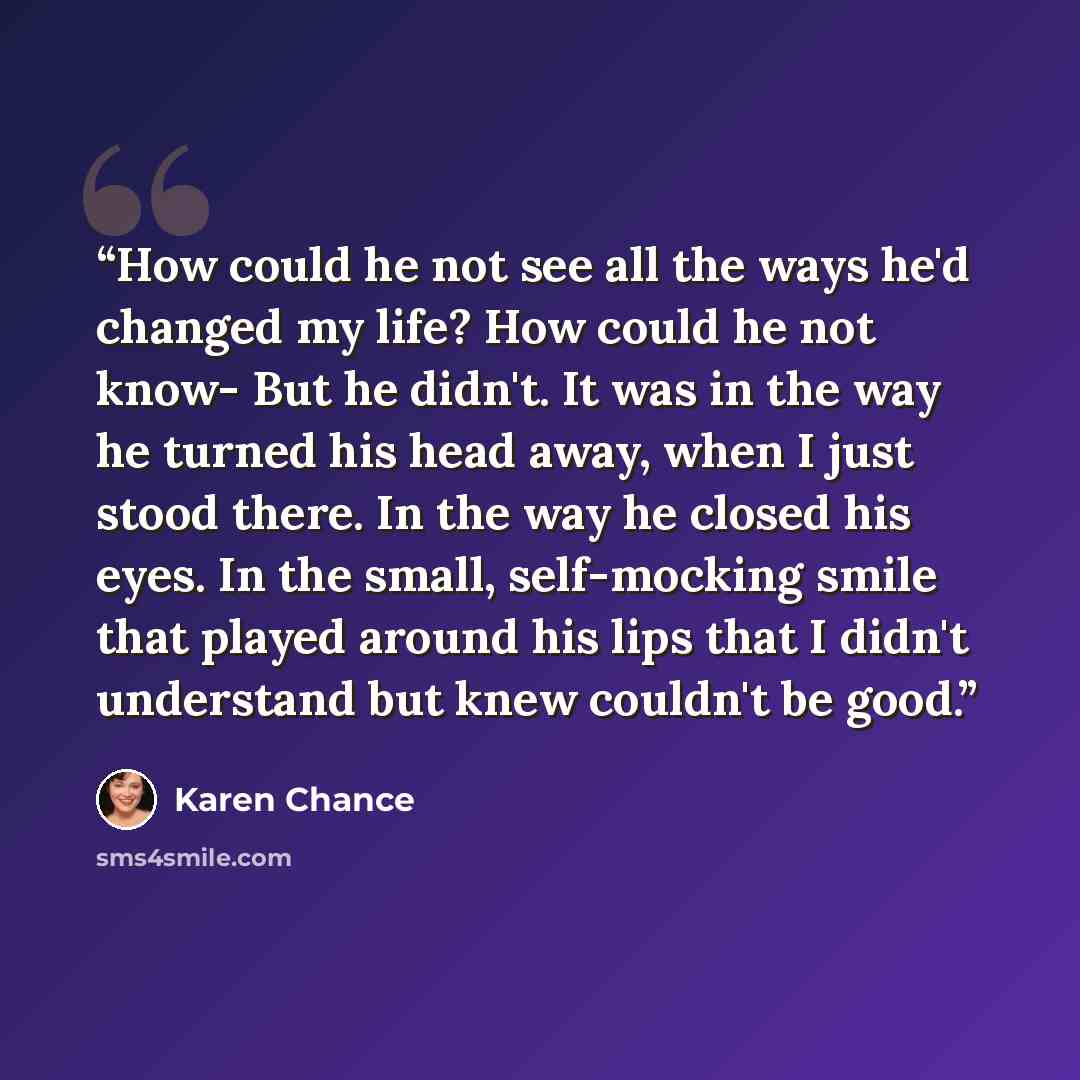 “How could he not see all the ways he'd changed my life? How could he not know- But he didn't. It was in the way he turned his head away, when I just stood there. In the way he closed his eyes. In the small, self-mocking smile that played around his lips that I didn't understand but knew couldn't…” quote by Karen Chance