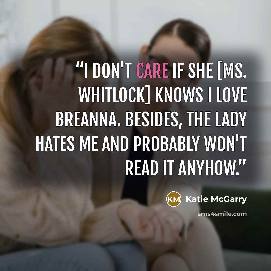 “I don't care if she [Ms. Whitlock] knows I love Breanna. Besides, the lady hates me and probably won't read it anyhow.” quote by Katie McGarry