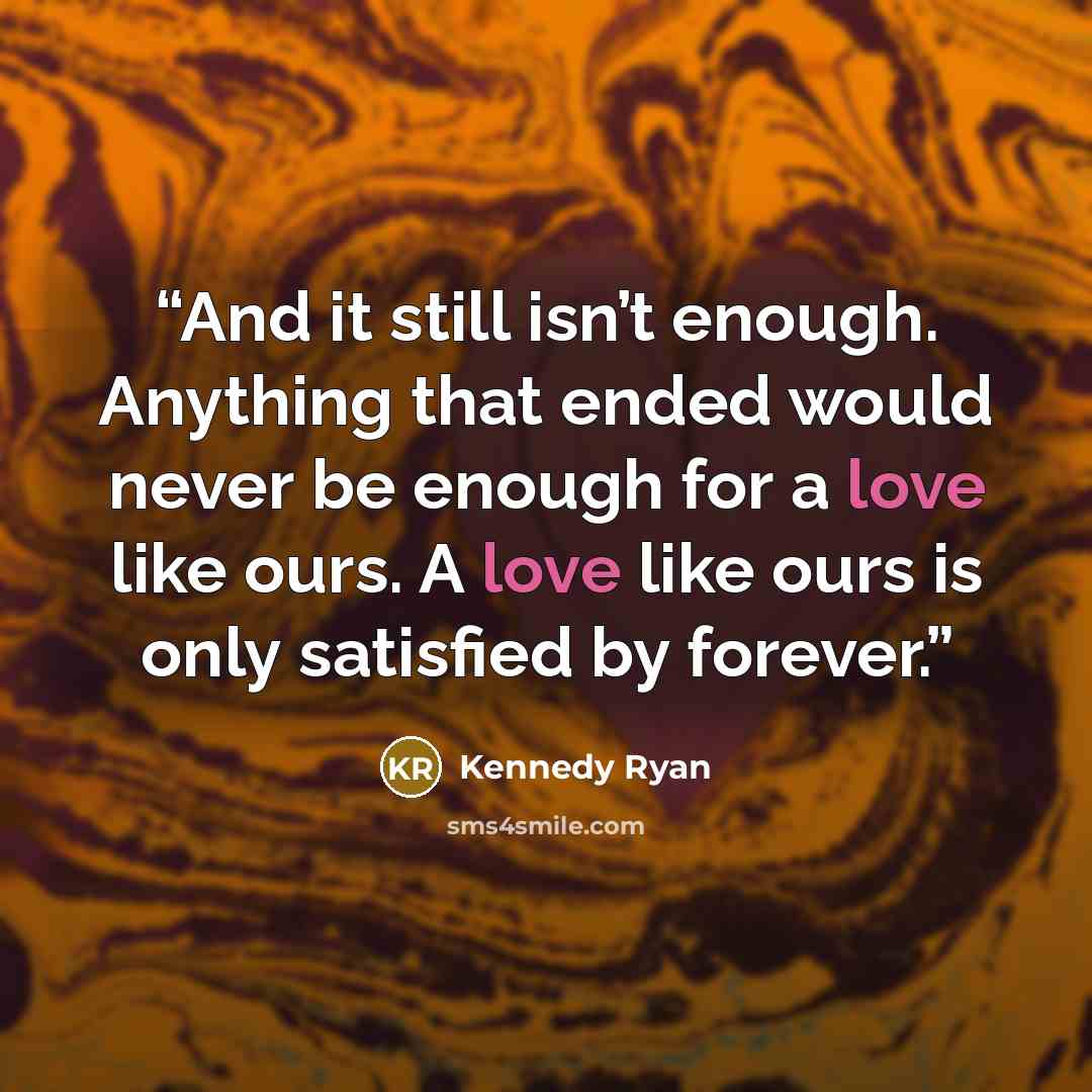 “And it still isn’t enough. Anything that ended would never be enough for a love like ours. A love like ours is only satisfied by forever.” quote by Kennedy Ryan