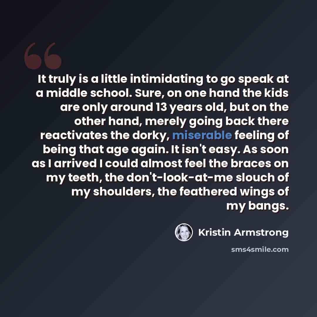 “It truly is a little intimidating to go speak at a middle school. Sure, on one hand the kids are only around 13 years old, but on the other hand, merely going back there reactivates the dorky, miserable feeling of being that age again. It isn't easy. As soon as I arrived I could almost feel the…” quote by Kristin Armstrong
