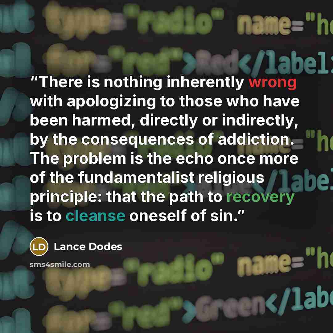 “There is nothing inherently wrong with apologizing to those who have been harmed, directly or indirectly, by the consequences of addiction. The problem is the echo once more of the fundamentalist religious principle: that the path to recovery is to cleanse oneself of sin.” quote by Lance Dodes