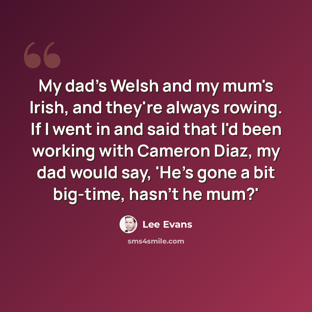 “My dad's Welsh and my mum's Irish, and they're always rowing. If I went in and said that I'd been working with Cameron Diaz, my dad would say, 'He's gone a bit big-time, hasn't he mum?'” quote by Lee Evans
