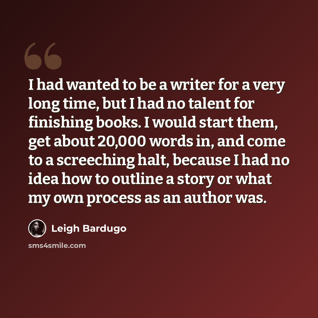 “I had wanted to be a writer for a very long time, but I had no talent for finishing books. I would start them, get about 20,000 words in, and come to a screeching halt, because I had no idea how to outline a story or what my own process as an author was.” quote by Leigh Bardugo