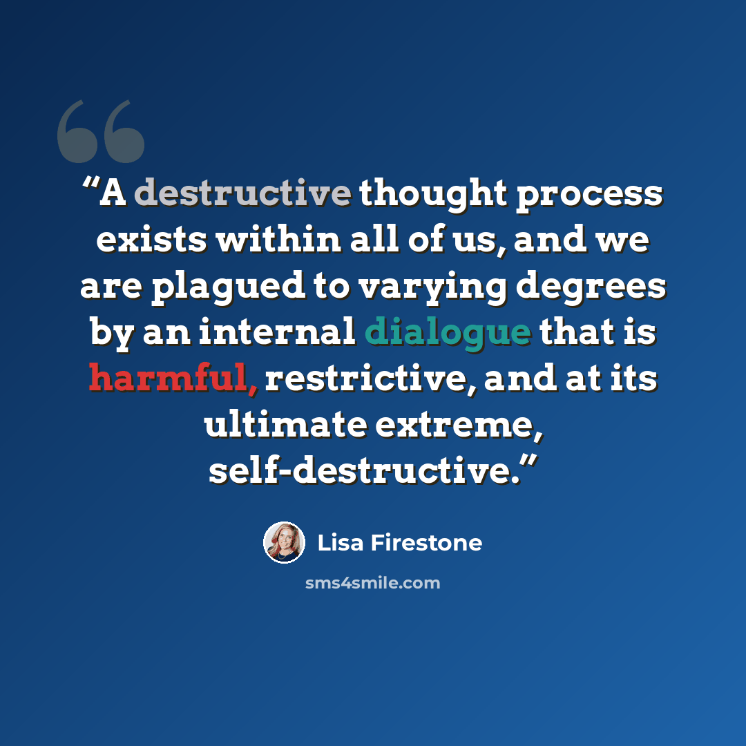“A destructive thought process exists within all of us, and we are plagued to varying degrees by an internal dialogue that is harmful, restrictive, and at its ultimate extreme, self-destructive.” quote by Lisa Firestone