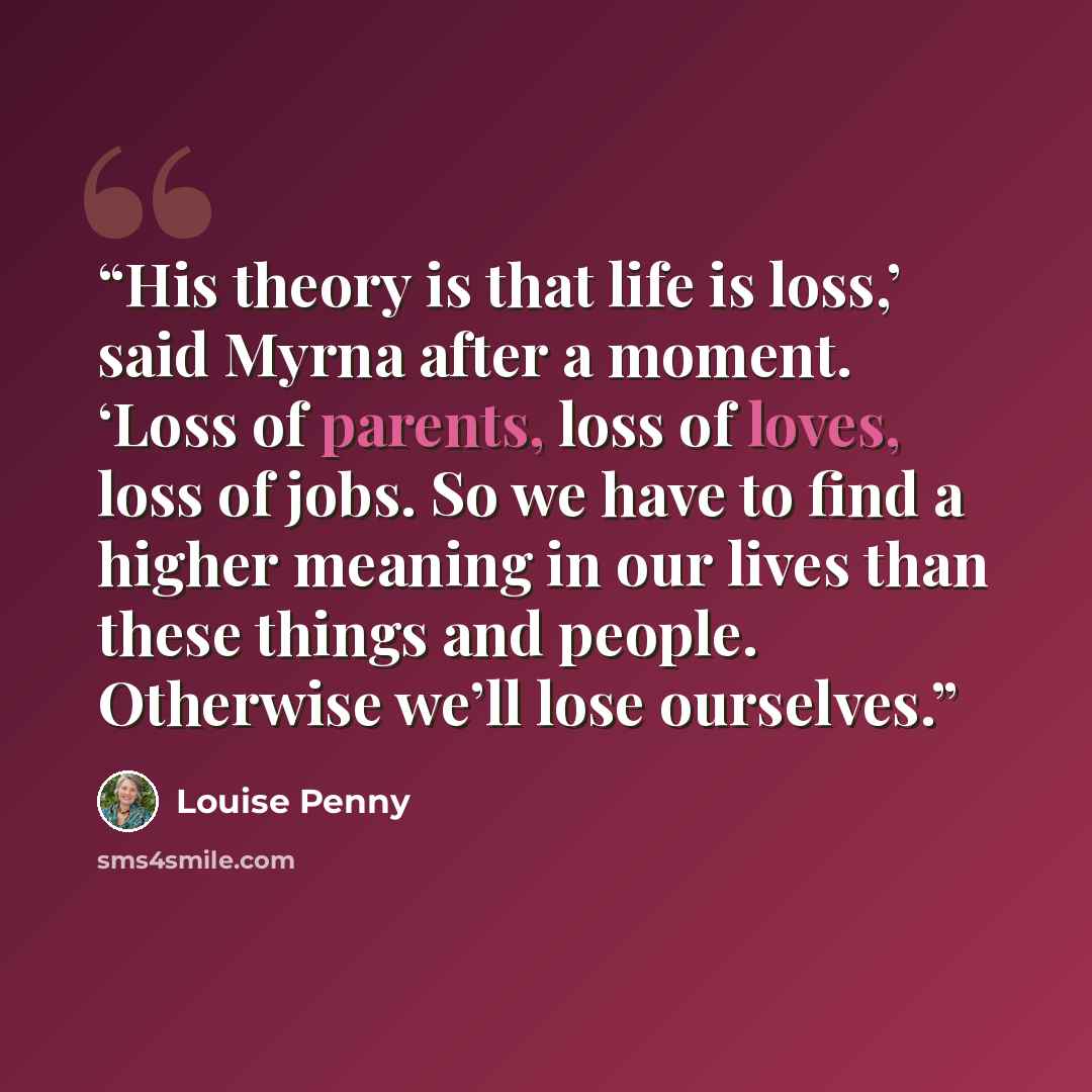 “His theory is that life is loss,’ said Myrna after a moment. ‘Loss of parents, loss of loves, loss of jobs. So we have to find a higher meaning in our lives than these things and people. Otherwise we’ll lose ourselves.” quote by Louise Penny