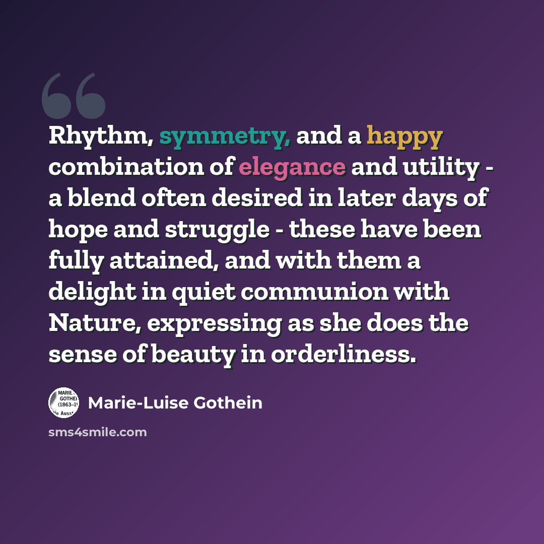 “Rhythm, symmetry, and a happy combination of elegance and utility - a blend often desired in later days of hope and struggle - these have been fully attained, and with them a delight in quiet communion with Nature, expressing as she does the sense of beauty in orderliness.” quote by Marie-Luise Gothein
