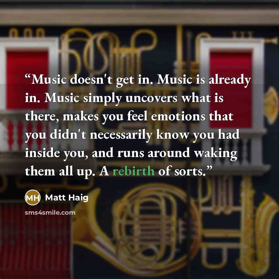 “Music doesn't get in. Music is already in. Music simply uncovers what is there, makes you feel emotions that you didn't necessarily know you had inside you, and runs around waking them all up. A rebirth of sorts.” quote by Matt Haig