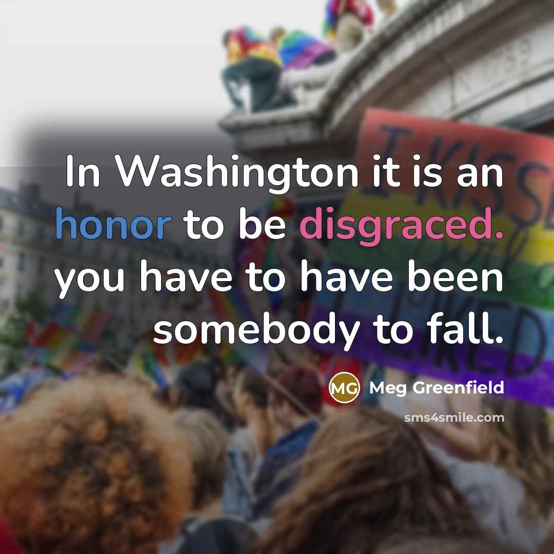 “In Washington it is an honor to be disgraced. you have to have been somebody to fall.” quote by Meg Greenfield