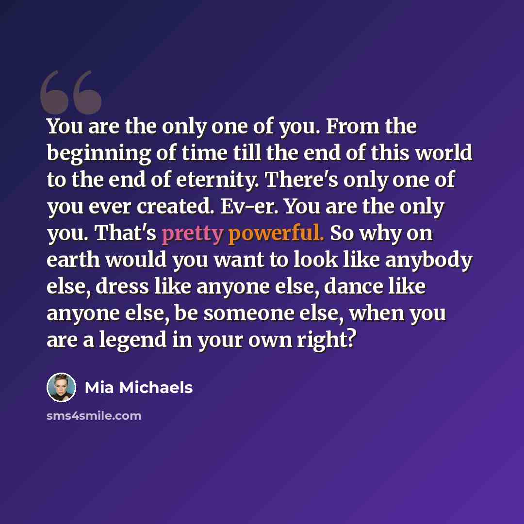 “You are the only one of you. From the beginning of time till the end of this world to the end of eternity. There's only one of you ever created. Ev-er. You are the only you. That's pretty powerful. So why on earth would you want to look like anybody else, dress like anyone else, dance like anyone…” quote by Mia Michaels