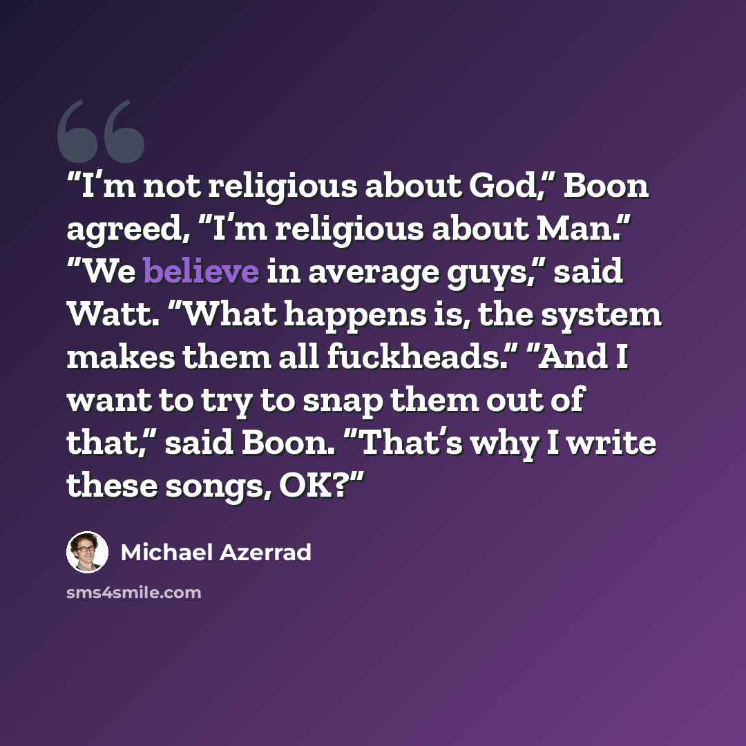 “I’m not religious about God,” Boon agreed, “I’m religious about Man.” “We believe in average guys,” said Watt. “What happens is, the system makes them all fuckheads.” “And I want to try to snap them out of that,” said Boon. “That’s why I write these songs, OK?” quote by Michael Azerrad